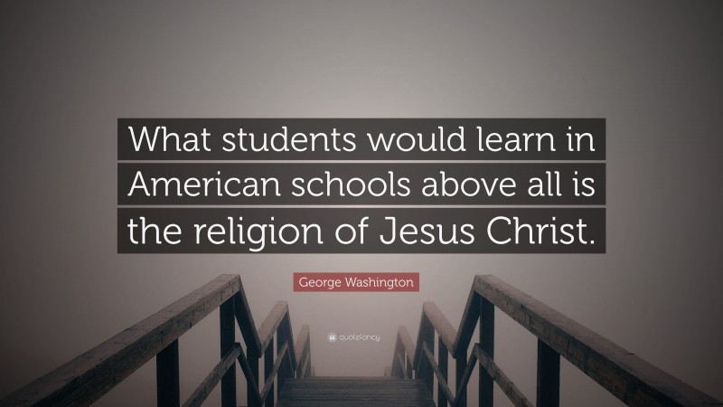 George Washington Quote: “What students would learn in American schools above all is the religion of Jesus Christ.”