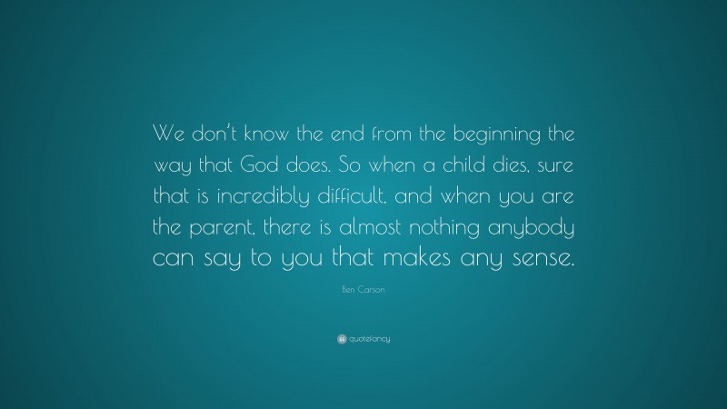 Ben Carson Quote: “We don’t know the end from the beginning the way that God does. So when a child dies, sure that is incredibly difficult, and when you are the parent, there is almost nothing anybody can say to you that makes any sense.”