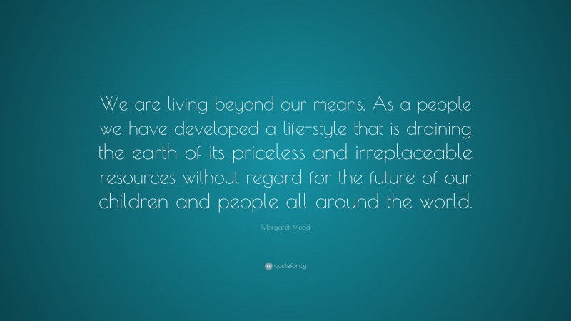 Margaret Mead Quote: “We are living beyond our means. As a people we have developed a life-style that is draining the earth of its priceless and irreplaceable resources without regard for the future of our children and people all around the world.”