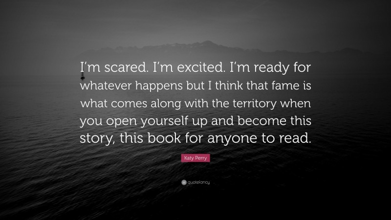 Katy Perry Quote: “I’m scared. I’m excited. I’m ready for whatever happens but I think that fame is what comes along with the territory when you open yourself up and become this story, this book for anyone to read.”
