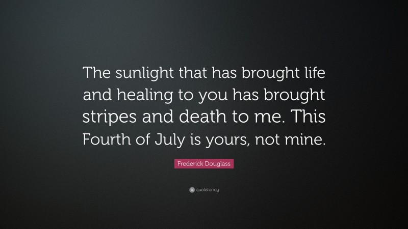 Frederick Douglass Quote: “The sunlight that has brought life and healing to you has brought stripes and death to me. This Fourth of July is yours, not mine.”