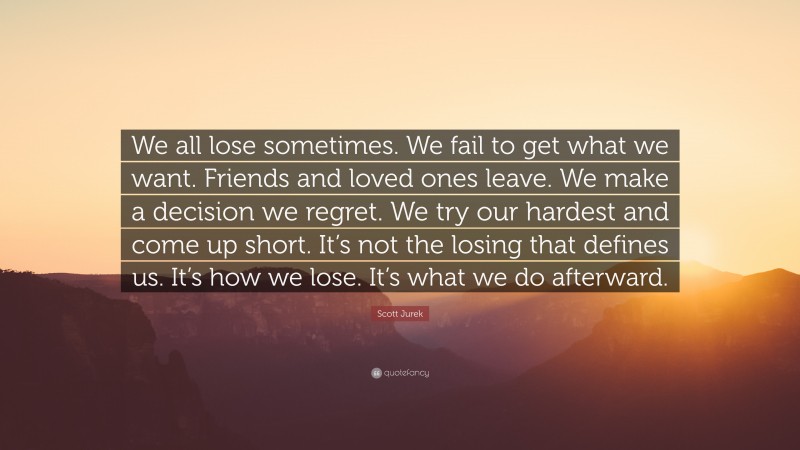 Scott Jurek Quote: “We all lose sometimes. We fail to get what we want. Friends and loved ones leave. We make a decision we regret. We try our hardest and come up short. It’s not the losing that defines us. It’s how we lose. It’s what we do afterward.”