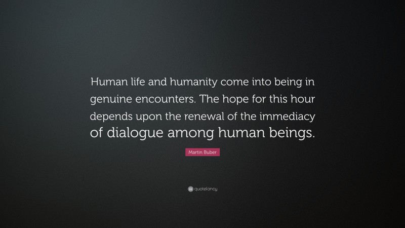 Martin Buber Quote: “Human life and humanity come into being in genuine encounters. The hope for this hour depends upon the renewal of the immediacy of dialogue among human beings.”