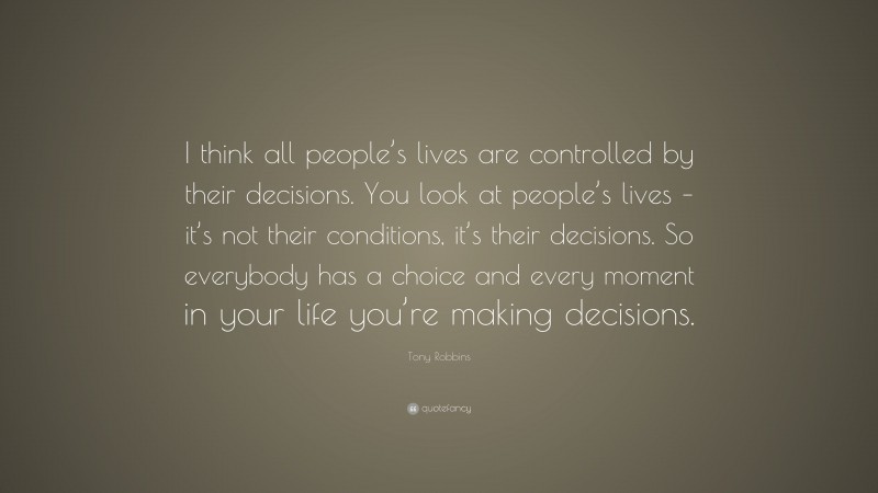 Tony Robbins Quote: “I think all people’s lives are controlled by their decisions. You look at people’s lives – it’s not their conditions, it’s their decisions. So everybody has a choice and every moment in your life you’re making decisions.”