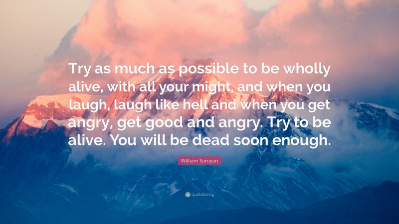 William Saroyan Quote: “Try as much as possible to be wholly alive, with all your might, and when you laugh, laugh like hell and when you get angry, get good and angry. Try to be alive. You will be dead soon enough.”