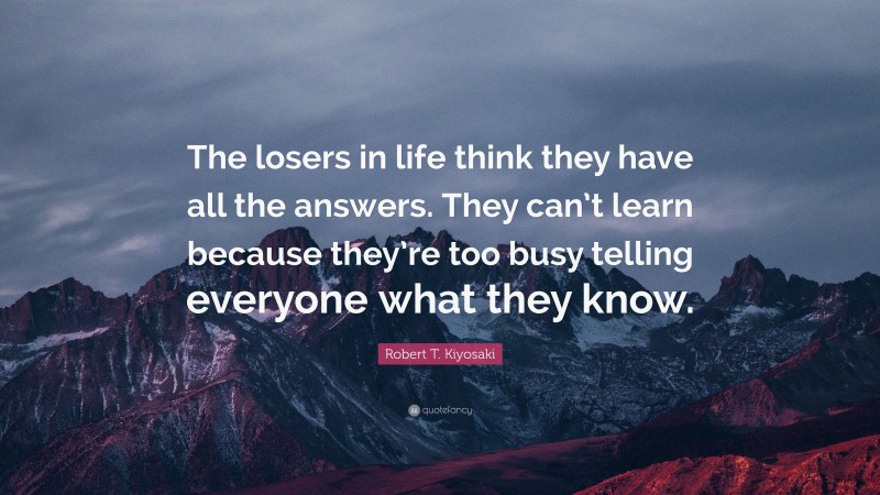 Robert T. Kiyosaki Quote: “The losers in life think they have all the answers. They can’t learn because they’re too busy telling everyone what they know.”