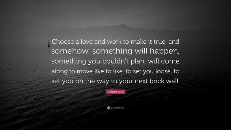 Richard Bach Quote: “Choose a love and work to make it true, and somehow, something will happen, something you couldn’t plan, will come along to move like to like, to set you loose, to set you on the way to your next brick wall.”