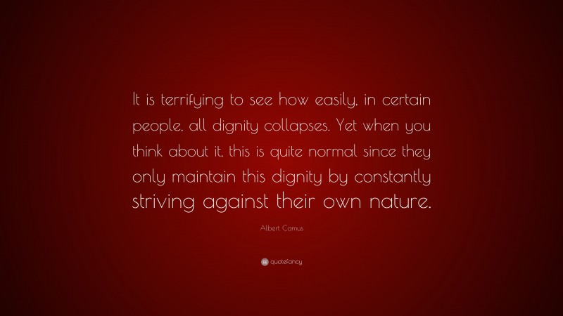 Albert Camus Quote: “It is terrifying to see how easily, in certain people, all dignity collapses. Yet when you think about it, this is quite normal since they only maintain this dignity by constantly striving against their own nature.”