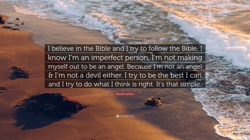 Michael Jackson Quote: “I believe in the Bible and I try to follow the Bible. I know I’m an imperfect person, I’m not making myself out to be an angel. Because I’m not an angel & I’m not a devil either. I try to be the best I can and I try to do what I think is right. It’s that simple.”