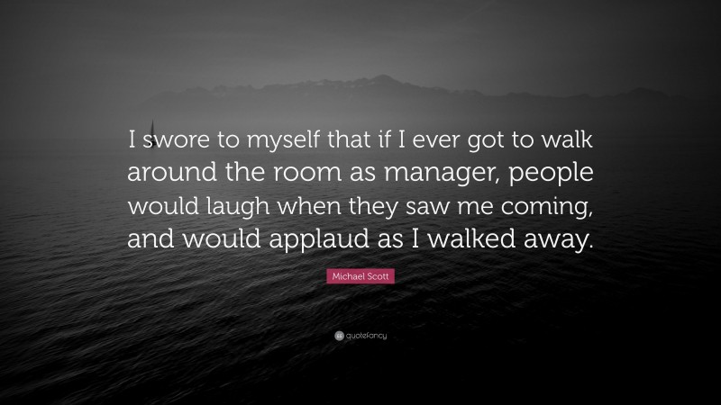 Michael Scott Quote: “I swore to myself that if I ever got to walk around the room as manager, people would laugh when they saw me coming, and would applaud as I walked away.”