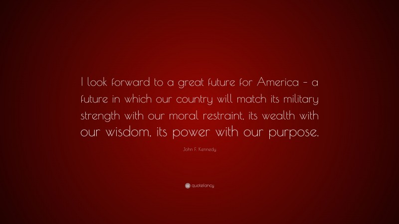John F. Kennedy Quote: “I look forward to a great future for America – a future in which our country will match its military strength with our moral restraint, its wealth with our wisdom, its power with our purpose.”