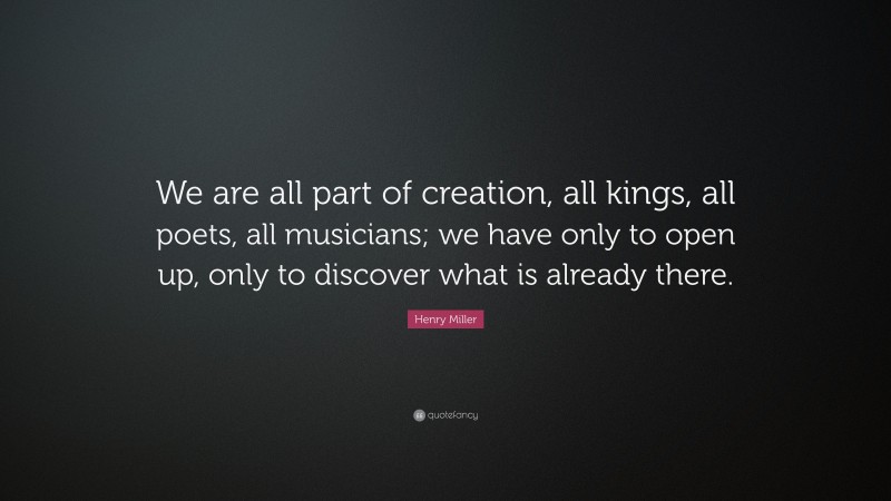 Henry Miller Quote: “We are all part of creation, all kings, all poets, all musicians; we have only to open up, only to discover what is already there.”