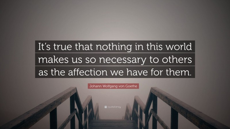 Johann Wolfgang von Goethe Quote: “It’s true that nothing in this world makes us so necessary to others as the affection we have for them.”