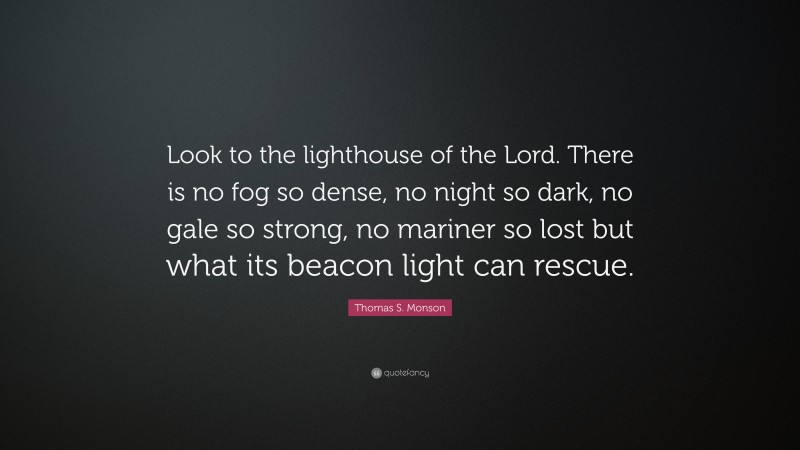 Thomas S. Monson Quote: “Look to the lighthouse of the Lord. There is no fog so dense, no night so dark, no gale so strong, no mariner so lost but what its beacon light can rescue.”