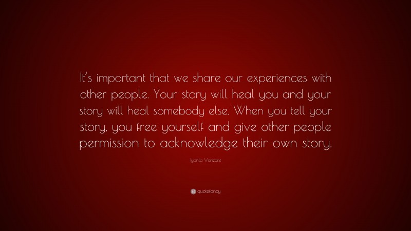 Iyanla Vanzant Quote: “It’s important that we share our experiences with other people. Your story will heal you and your story will heal somebody else. When you tell your story, you free yourself and give other people permission to acknowledge their own story.”