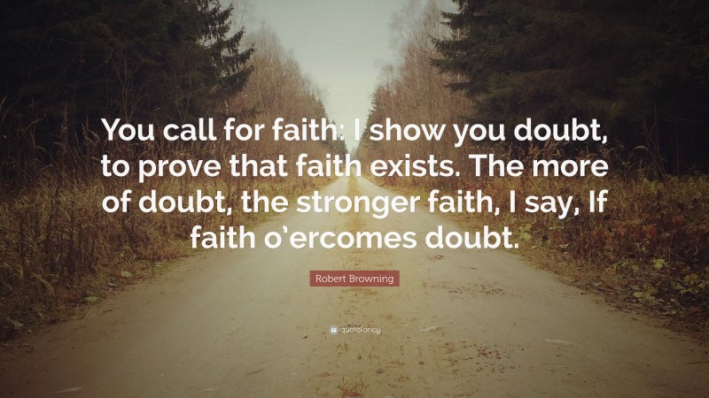 Robert Browning Quote: “You call for faith: I show you doubt, to prove that faith exists. The more of doubt, the stronger faith, I say, If faith o’ercomes doubt.”