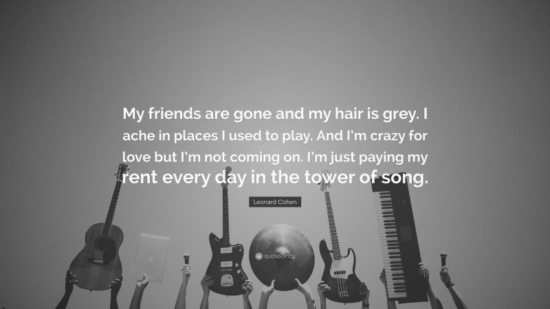 Leonard Cohen Quote: “My friends are gone and my hair is grey. I ache in places I used to play. And I’m crazy for love but I’m not coming on. I’m just paying my rent every day in the tower of song.”