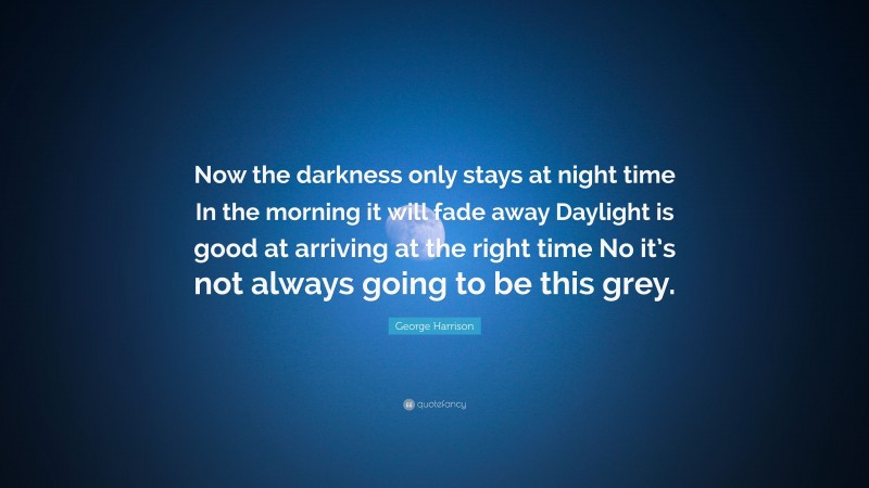 George Harrison Quote: “Now the darkness only stays at night time In the morning it will fade away Daylight is good at arriving at the right time No it’s not always going to be this grey.”