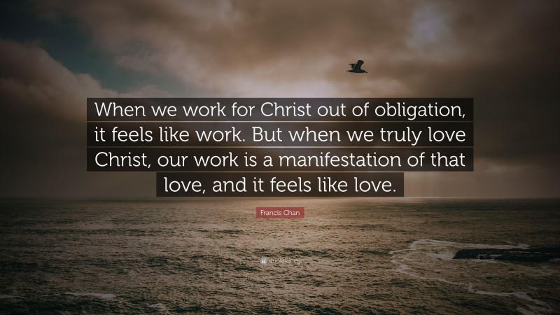 Francis Chan Quote: “When we work for Christ out of obligation, it feels like work. But when we truly love Christ, our work is a manifestation of that love, and it feels like love.”