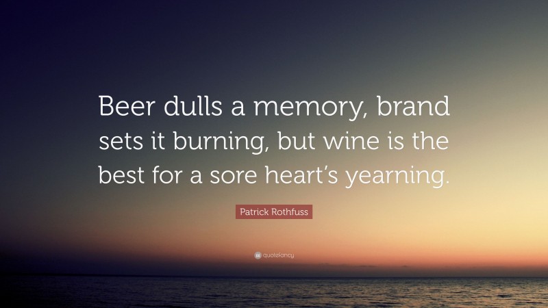 Patrick Rothfuss Quote: “Beer dulls a memory, brand sets it burning, but wine is the best for a sore heart’s yearning.”