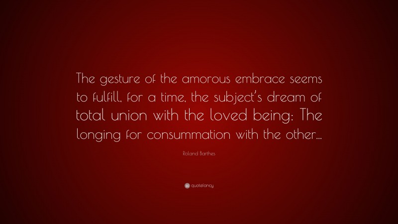 Roland Barthes Quote: “The gesture of the amorous embrace seems to fulfill, for a time, the subject’s dream of total union with the loved being: The longing for consummation with the other...”