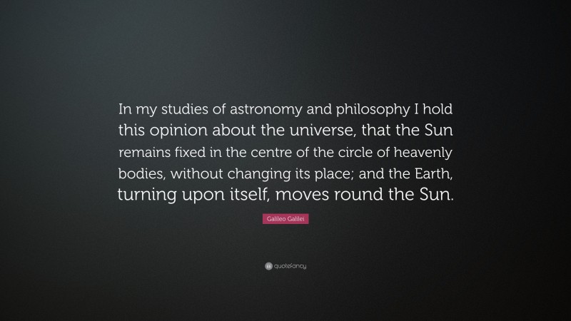 Galileo Galilei Quote: “In my studies of astronomy and philosophy I hold this opinion about the universe, that the Sun remains fixed in the centre of the circle of heavenly bodies, without changing its place; and the Earth, turning upon itself, moves round the Sun.”