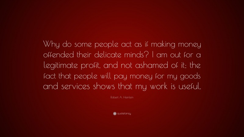 Robert A. Heinlein Quote: “Why do some people act as if making money offended their delicate minds? I am out for a legitimate profit, and not ashamed of it; the fact that people will pay money for my goods and services shows that my work is useful.”