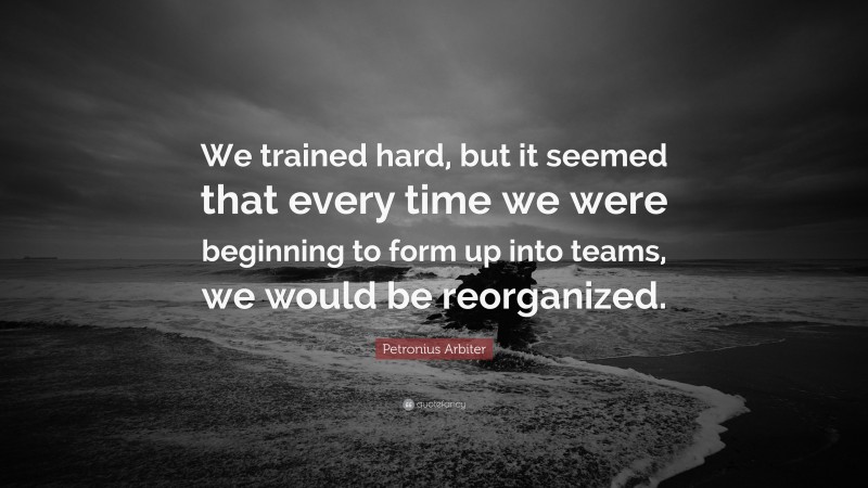 Petronius Arbiter Quote: “We trained hard, but it seemed that every time we were beginning to form up into teams, we would be reorganized.”