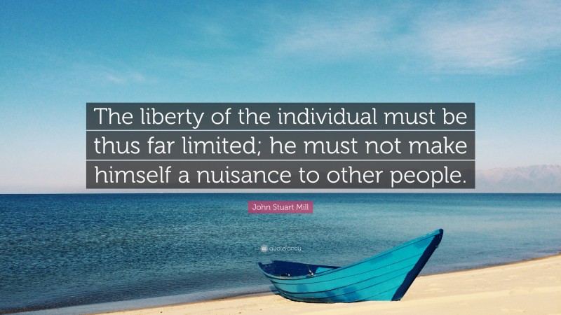 John Stuart Mill Quote: “The liberty of the individual must be thus far limited; he must not make himself a nuisance to other people.”