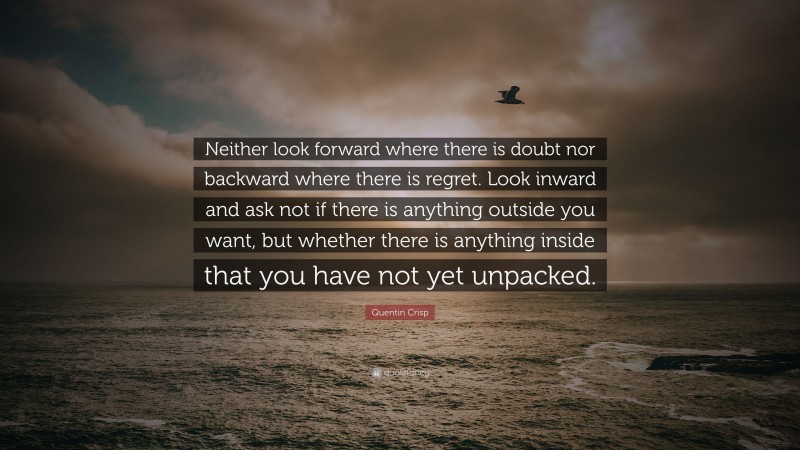 Quentin Crisp Quote: “Neither look forward where there is doubt nor backward where there is regret. Look inward and ask not if there is anything outside you want, but whether there is anything inside that you have not yet unpacked.”