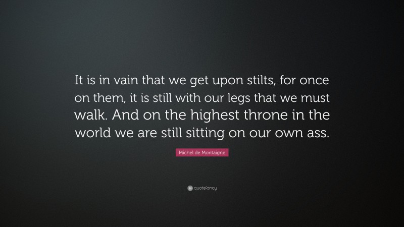 Michel de Montaigne Quote: “It is in vain that we get upon stilts, for once on them, it is still with our legs that we must walk. And on the highest throne in the world we are still sitting on our own ass.”