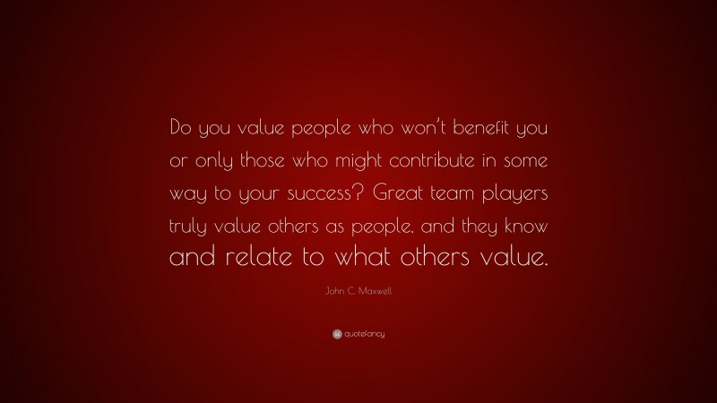 John C. Maxwell Quote: “Do you value people who won’t benefit you or only those who might contribute in some way to your success? Great team players truly value others as people, and they know and relate to what others value.”