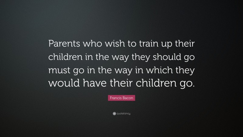 Francis Bacon Quote: “Parents who wish to train up their children in the way they should go must go in the way in which they would have their children go.”