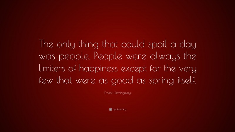 Ernest Hemingway Quote: “The only thing that could spoil a day was people. People were always the limiters of happiness except for the very few that were as good as spring itself.”