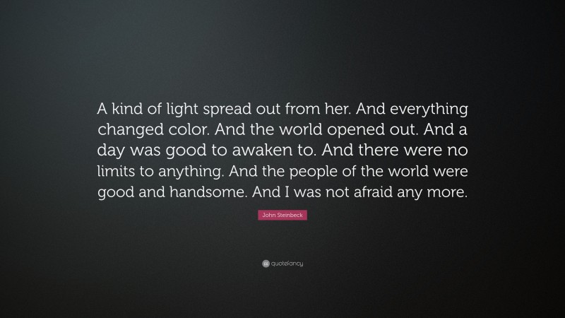 John Steinbeck Quote: “A kind of light spread out from her. And everything changed color. And the world opened out. And a day was good to awaken to. And there were no limits to anything. And the people of the world were good and handsome. And I was not afraid any more.”