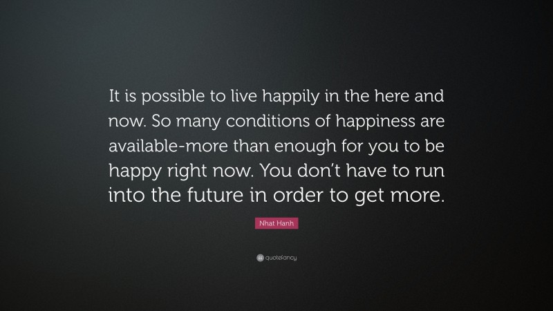 Nhat Hanh Quote: “It is possible to live happily in the here and now. So many conditions of happiness are available-more than enough for you to be happy right now. You don’t have to run into the future in order to get more.”