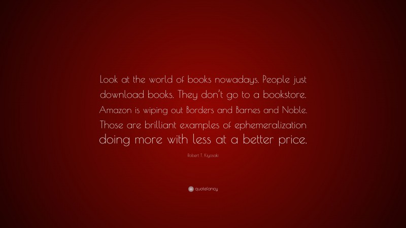 Robert T. Kiyosaki Quote: “Look at the world of books nowadays. People just download books. They don’t go to a bookstore. Amazon is wiping out Borders and Barnes and Noble. Those are brilliant examples of ephemeralization doing more with less at a better price.”