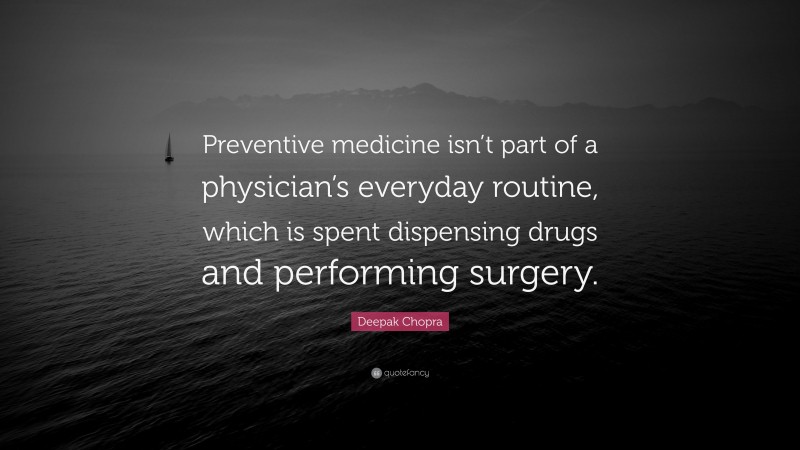 Deepak Chopra Quote: “Preventive medicine isn’t part of a physician’s everyday routine, which is spent dispensing drugs and performing surgery.”