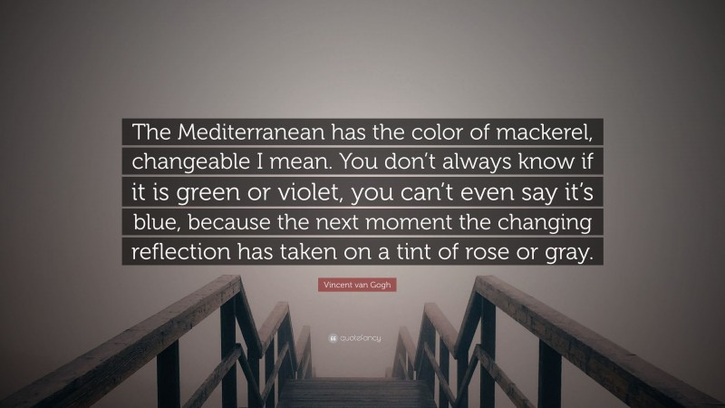 Vincent van Gogh Quote: “The Mediterranean has the color of mackerel, changeable I mean. You don’t always know if it is green or violet, you can’t even say it’s blue, because the next moment the changing reflection has taken on a tint of rose or gray.”
