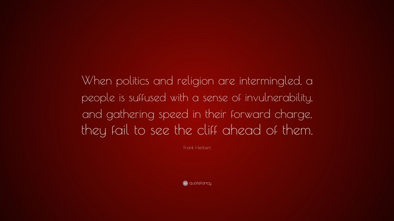 Frank Herbert Quote: “When politics and religion are intermingled, a people is suffused with a sense of invulnerability, and gathering speed in their forward charge, they fail to see the cliff ahead of them.”