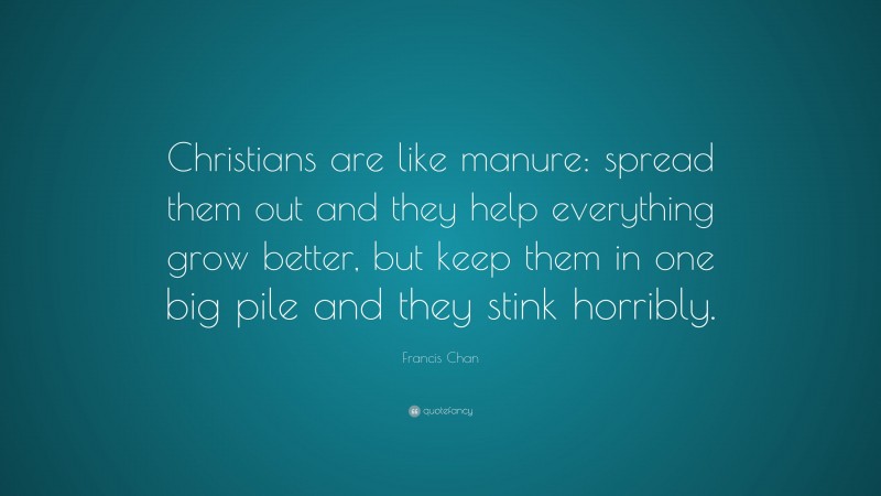 Francis Chan Quote: “Christians are like manure: spread them out and they help everything grow better, but keep them in one big pile and they stink horribly.”