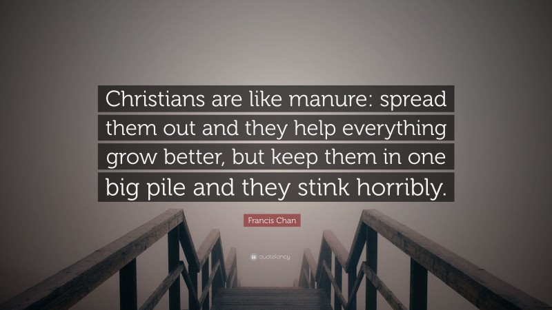 Francis Chan Quote: “Christians are like manure: spread them out and they help everything grow better, but keep them in one big pile and they stink horribly.”