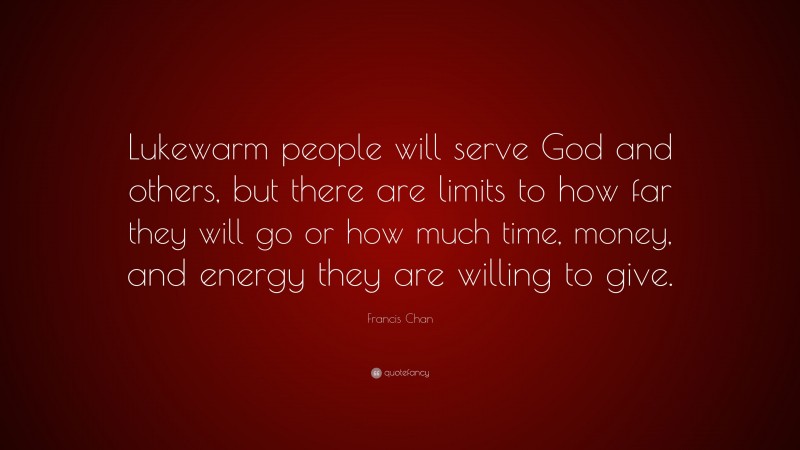 Francis Chan Quote: “Lukewarm people will serve God and others, but there are limits to how far they will go or how much time, money, and energy they are willing to give.”