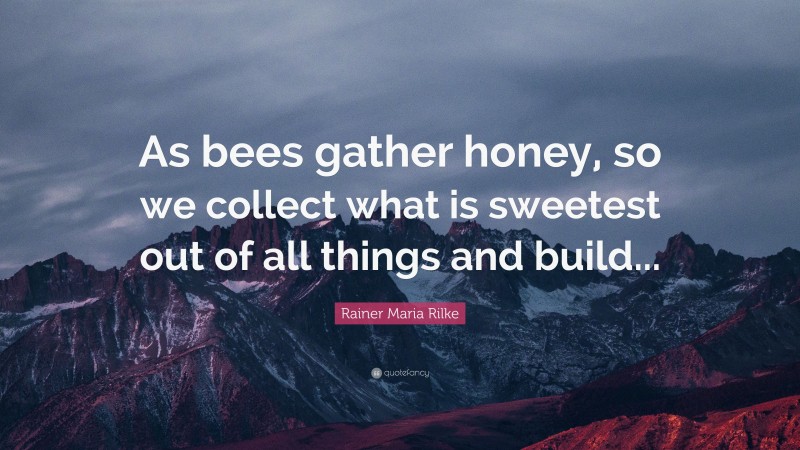 Rainer Maria Rilke Quote: “As bees gather honey, so we collect what is sweetest out of all things and build...”