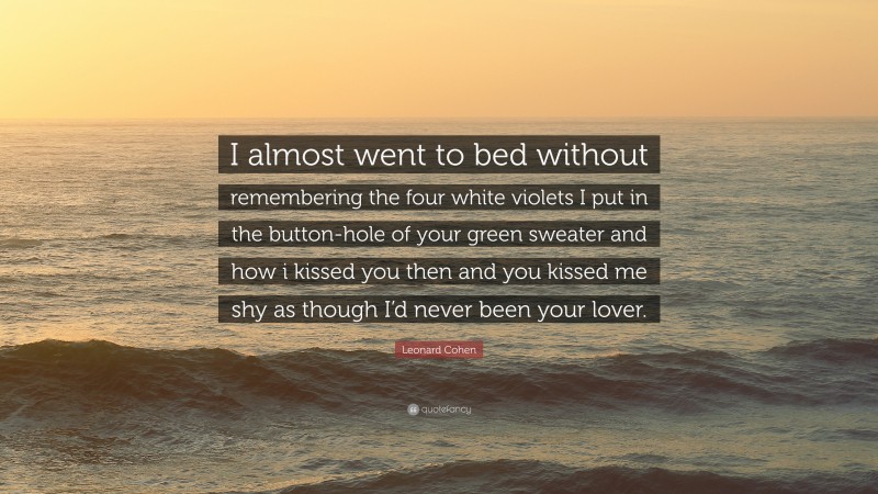 Leonard Cohen Quote: “I almost went to bed without remembering the four white violets I put in the button-hole of your green sweater and how i kissed you then and you kissed me shy as though I’d never been your lover.”