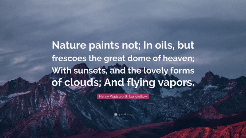 Henry Wadsworth Longfellow Quote: “Nature paints not; In oils, but frescoes the great dome of heaven; With sunsets, and the lovely forms of clouds; And flying vapors.”