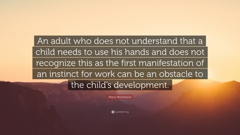 Maria Montessori Quote: “An adult who does not understand that a child needs to use his hands and does not recognize this as the first manifestation of an instinct for work can be an obstacle to the child’s development.”