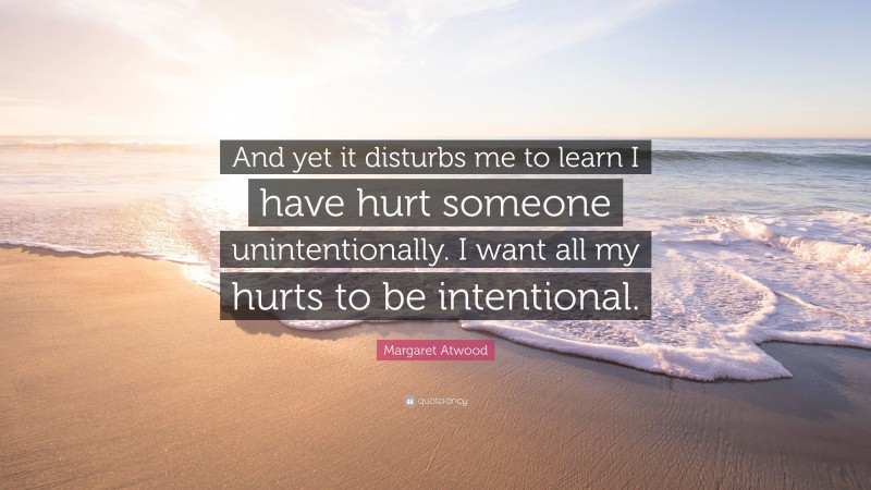 Margaret Atwood Quote: “And yet it disturbs me to learn I have hurt someone unintentionally. I want all my hurts to be intentional.”