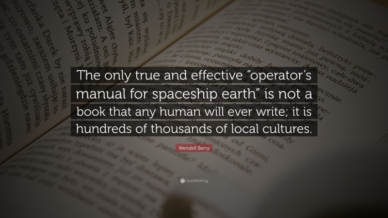 Wendell Berry Quote: “The only true and effective “operator’s manual for spaceship earth” is not a book that any human will ever write; it is hundreds of thousands of local cultures.”