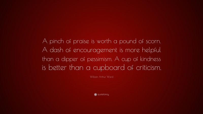 William Arthur Ward Quote: “A pinch of praise is worth a pound of scorn. A dash of encouragement is more helpful than a dipper of pessimism. A cup of kindness is better than a cupboard of criticism.”